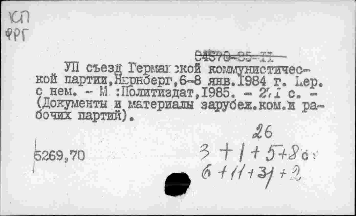 ﻿О1
„„	6417^65- II -
УП съезд Гермагзкой коглмунистичео’ кой партии,Нюрнберг,6-8 янв.1984 г. Кер с нем. - М :Политиздат, 1985. - 2'1 с. -(документы и материалы зарубех.ком.и ра бочих партий).
ле кгвэ.то	3 + I